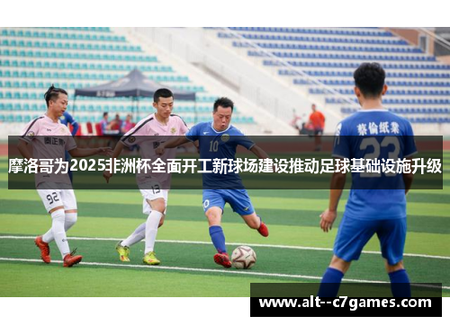 摩洛哥为2025非洲杯全面开工新球场建设推动足球基础设施升级