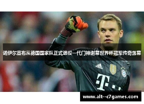 诺伊尔宣布从德国国家队正式退役一代门神谢幕世界杯冠军传奇落幕