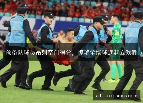 预备队球员吊射空门得分，惊艳全场球迷起立欢呼